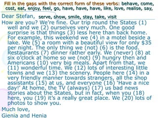 Fill in the gaps with the correct form of these verbs:  behave, come, cost, eat, enjoy, feel, go, have, have, have, like, love, realise, say, serve, show, smile, stay, take, visit   Dear Stefan,  How are you? We’re fine. Our trip round the States (1) well and we (2) ourselves very much. One good surprise is that things (3) less here than back home. For example, this weekend we (4) in a motel beside a lake. We (5) a room with a beautiful view for only  $ 35 per night. The only thing we (not) (6) is the food. Restaurants (7) dinner rather early. We (never) (8) at six o’clock at home so we (not) (9) hungry then and Americans (10) very big meals. Apart from that, we (11) wonderful time. We (12) lots of interesting little towns and we (13) the scenery. People here (14) in a very friendly manner towards strangers, all the shop assistants (15) at us, and everyone (16) ‘Have a nice day!’ At home, the TV (always) (17) us bad news stories about the States, but in fact, when you (18) here, you (19) it’s a really great place. We (20) lots of photos to show you.  Much love,  Gienia and Henia 