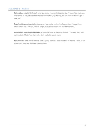 FCE PAPER 2 - WRITING
4
To introduce a topic: Well, you'll never guess who I bumped into yesterday. / I know how much you
love tennis, so I've got us some tickets to Wimbledon. / By the way, did you know that John's got a
new job?
To go back to a previous topic: Anyway, as I was saying earlier, I really wasn't very happy there.
/ Now where was I? Oh yes, I nearly forgot, Mary asked me tell you about the cinema.
To introduce surprising or bad news: Actually, he came to the party after all. / I'm really sorry but I
can't make it. / To tell you the truth, I don't really like sports much.
To summarise what you've already said: Anyway, we had a really nice time in the end. / Well, to cut
a long story short, we didn't get there on time.
 