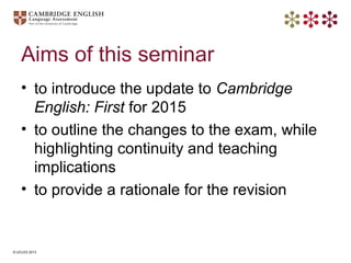 © UCLES 2013
Aims of this seminar
• to introduce the update to Cambridge
English: First for 2015
• to outline the changes ...