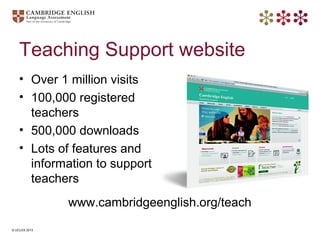 © UCLES 2013
Teaching Support website
• Over 1 million visits
• 100,000 registered
teachers
• 500,000 downloads
• Lots of ...