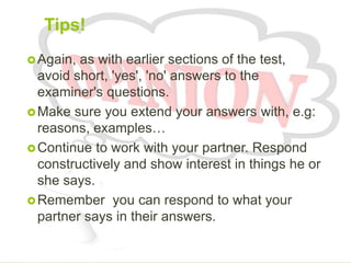 Tips!
Again, as with earlier sections of the test,
avoid short, 'yes', 'no' answers to the
examiner's questions.
Make sure you extend your answers with, e.g:
reasons, examples…
Continue to work with your partner. Respond
constructively and show interest in things he or
she says.
Remember you can respond to what your
partner says in their answers.
 