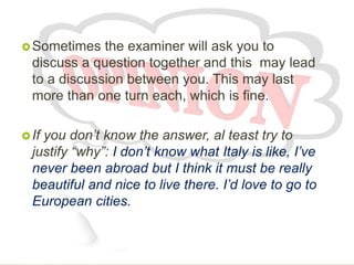 Sometimes the examiner will ask you to
discuss a question together and this may lead
to a discussion between you. This may last
more than one turn each, which is fine.
If you don’t know the answer, al teast try to
justify “why”: I don’t know what Italy is like, I’ve
never been abroad but I think it must be really
beautiful and nice to live there. I’d love to go to
European cities.
 