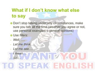 What if I don’t know what else
to say
 Don’t stop talking under any circumstances, make
sure you talk all the time (weather you agree or not,
use personal examples o general opinions)
 Use fillers:
- Well, ….
- Let me think….
- Let me see….
- I mean….
- So….
 