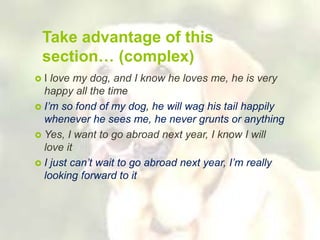 Take advantage of this
section… (complex)
 I love my dog, and I know he loves me, he is very
happy all the time
 I’m so fond of my dog, he will wag his tail happily
whenever he sees me, he never grunts or anything
 Yes, I want to go abroad next year, I know I will
love it
 I just can’t wait to go abroad next year, I’m really
looking forward to it
 
