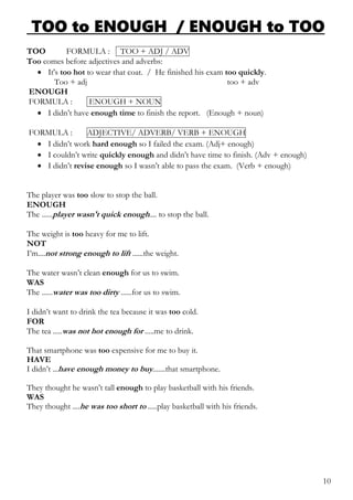 TOO to ENOUGH / ENOUGH to TOO
TOO FORMULA : TOO + ADJ / ADV
Too comes before adjectives and adverbs:
 It's too hot to wear that coat. / He finished his exam too quickly.
Too + adj too + adv
ENOUGH
FORMULA : ENOUGH + NOUN
 I didn’t have enough time to finish the report. (Enough + noun)
FORMULA : ADJECTIVE/ ADVERB/ VERB + ENOUGH
 I didn’t work hard enough so I failed the exam. (Adj+ enough)
 I couldn’t write quickly enough and didn’t have time to finish. (Adv + enough)
 I didn’t revise enough so I wasn’t able to pass the exam. (Verb + enough)
The player was too slow to stop the ball.
ENOUGH
The ......player wasn't quick enough.... to stop the ball.
The weight is too heavy for me to lift.
NOT
I’m....not strong enough to lift ......the weight.
The water wasn’t clean enough for us to swim.
WAS
The ......water was too dirty ......for us to swim.
I didn’t want to drink the tea because it was too cold.
FOR
The tea .....was not hot enough for .....me to drink.
That smartphone was too expensive for me to buy it.
HAVE
I didn’t ...have enough money to buy.......that smartphone.
They thought he wasn’t tall enough to play basketball with his friends.
WAS
They thought ....he was too short to .....play basketball with his friends.
10
 
