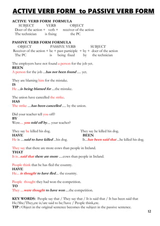 ACTIVE VERB FORM to PASSIVE VERB FORM
ACTIVE VERB FORM FORMULA
SUBJECT VERB OBJECT
Doer of the action + verb + receiver of the action
The technician is fixing the PC
PASSIVE VERB FORM FORMULA
OBJECT PASSIVE VERB SUBJECT
Receiver of the action + be + past participle + by + doer of the action
The PC is being fixed by the technician
The employers have not found a person for the job yet.
BEEN
A person for the job ...has not been found ..... yet.
They are blaming him for the mistake.
IS
He ...is being blamed for ....the mistake.
The union have cancelled the strike.
HAS
The strike ....has been cancelled ..... by the union.
Did your teacher tell you off?
BY
Were.... you told off by.... your teacher?
They say he killed his dog. They say he killed his dog.
HAVE BEEN
He is ....said to have killed ...his dog. It...has been said that ...he killed his dog.
They say that there are more cows than people in Ireland.
THAT
It is...said that there are more .....cows than people in Ireland.
People think that he has fled the country.
HAVE
He... is thought to have fled.... the country.
People thought they had won the competition.
TO
They ....were thought to have won ....the competition.
KEY WORDS: People say that / They say that / It is said that / It has been said that
He/She/They,etc is/are said to be/have / People think,etc.
TIP : Object in the original sentence becomes the subject in the passive sentence.
12
 