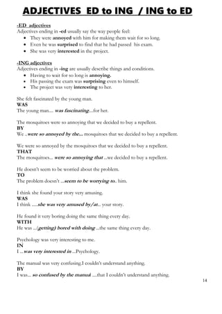 ADJECTIVES ED to ING / ING to ED
-ED adjectives
Adjectives ending in -ed usually say the way people feel:
 They were annoyed with him for making them wait for so long.
 Even he was surprised to find that he had passed his exam.
 She was very interested in the project.
-ING adjectives
Adjectives ending in -ing are usually describe things and conditions.
 Having to wait for so long is annoying.
 His passing the exam was surprising even to himself.
 The project was very interesting to her.
She felt fascinated by the young man.
WAS
The young man.... was fascinating....for her.
The mosquitoes were so annoying that we decided to buy a repellent.
BY
We ..were so annoyed by the... mosquitoes that we decided to buy a repellent.
We were so annoyed by the mosquitoes that we decided to buy a repellent.
THAT
The mosquitoes... were so annoying that ...we decided to buy a repellent.
He doesn’t seem to be worried about the problem.
TO
The problem doesn’t ...seem to be worrying to.. him.
I think she found your story very amusing.
WAS
I think .....she was very amused by/at... your story.
He found it very boring doing the same thing every day.
WITH
He was ...(getting) bored with doing ...the same thing every day.
Psychology was very interesting to me.
IN
I ...was very interested in ...Psychology.
The manual was very confusing.I couldn’t understand anything.
BY
I was... so confused by the manual ....that I couldn’t understand anything.
14
 