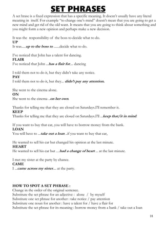 SET PHRASES
A set hrase is a fixed expression that has a specific meaning. It doesn’t usually have any literal
meaning in itself. For example “to change one’s mind” doesn’t mean that you are going to get a
new mind and get rid of the old want. It means that you are going to think about something and
you might form a new opinion and perhaps make a new decision.
It was the responsibility of the boss to decide what to do.
UP
It was.....up to the boss to .......decide what to do.
I’ve noticed that John has a talent for dancing.
FLAIR
I’ve noticed that John ...has a flair for.... dancing
I told them not to do it, but they didn’t take any notice.
PAY
I told them not to do it, but they... didn’t pay any attention.
She went to the cinema alone.
ON
She went to the cinema ..on her own.
Thanks for telling me that they are closed on Saturdays.I’ll remember it.
KEEP
Thanks for telling me that they are closed on Saturdays.I’ll ...keep that/it in mind.
If you want to buy that car, you will have to borrow money from the bank.
LOAN
You will have to ...take out a loan ..if you want to buy that car,
He wanted to sell his car but changed his opinion at the last minute.
HEART
He wanted to sell his car but ....had a change of heart ... at the last minute.
I met my sister at the party by chance.
CAME
I ...came across my sister.... at the party.
HOW TO SPOT A SET PHRASE :
Change in the order of the original sentence.
Substitute the set phrase for an adjective : alone / by myself
Substitute one set phrase for another : take notice / pay attention
Substitute one noun for another : have a talent for / have a flair for
Substitute the set phrase for its meaning : borrow money from a bank / take out a loan
18
 