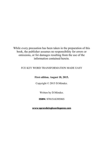 While every precaution has been taken in the preparation of this
book, the publisher assumes no responsibility for errors or
omissions, or for damages resulting from the use of the
information contained herein.
FCE KEY WORD TRANSFORMATION MADE EASY
First edition. August 18, 2015.
Copyright © 2015 D.Méndez.
Written by D.Méndez.
ISBN: 9781516395965
www.aprendeinglesenleganes.com
 