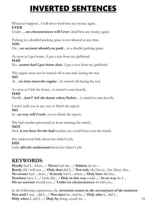 INVERTED SENTENCES
Whatever happens , I will never lend him any money again.
EVER
Under .....no circumstances will I ever ..lend him any money again.
Parking in a disabled parking space is not allowed at any time.
YOU
On ...no account should you park ....in a disable parking space.
As soon as I got home , I got a text from my girlfriend
HAD
No...sooner had I got home than ..I got a text from my girlfriend.
The engine must not be turned off at any time during the test.
NO
At ...no time must the engine ...be turned off during the test.
As soon as I left the house , it started to rain heavily.
HAD
Hardly ..had I left the house when/before.... it started to rain heavily.
I won’t rush you in any way to finish the report.
NO
In ..no way will I rush ..you to finish the report.
The bad weather prevented us from winning the match.
NOT
Had..it not been for the bad weather, we would have won the match.
She understood little about her father’s job.
DID
Little did she understand about her father’s job.
KEYWORDS:
Hardly had I... when... / Never had she .../ Seldom do we ...
Rarely did /will you .../ Only then did I.../ Not only (do/have)... but (they) also...
No sooner had ....than.../ Scarcely had I ...when.../ Only later did she...
Nowhere have I .../ Little did .../ Only in this way could .../ In no way do I ...
On no account should you.../ Under no circumstances should you...
In the following expressions, the inversion comes in the second part of the sentence
Not until I saw ...did I .../ Not since he...had he.../ Only after I... did I...
Only when I...did I .../ Only by doing...could we ... 19
 