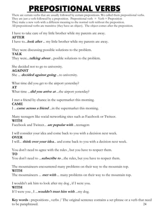 PREPOSITIONAL VERBS
There are certain verbs that are usually followed by certain prepositions. We called them prepositional verbs.
They are just a verb followed by a preposition. Prepositional verb = Verb + Preposition
They make a new verb with a different meaning to the normal verb without the preposition.
All prepositional verbs are transitive (they have an object). The object comes after the preposition.
I have to take care of my little brother while my parents are away.
AFTER
I have to...look after ... my little brother while my parents are away.
They were discussing possible solutions to the problem.
TALK
They were...talking about ...posible solutions to the problem.
She decided not to go to university.
AGAINST
She ... decided against going ...to university.
What time did you get to the airport yesterday?
AT
What time ...did you arrive at ...the airport yesterday?
I met a friend by chance in the supermarket this morning.
CAME
I ...came across a friend ...in the supermarket this morning.
Many teenagers like social networking sites such as Facebook or Twiteer.
WITH
Facebook and Twiteer... are popular with ...teenagers
I will consider your idea and come back to you with a decision next week.
OVER
I will... think over your idea... and come back to you with a decision next week.
You don’t need to agree with the rules , but you have to respect them.
TO
You don’t need to ...subscribe to ...the rules, but you have to respect them.
The mountaineers encountered many problems on their way to the mountain top.
WITH
The mountaineers ... met with ... many problems on their way to the mountain top.
I wouldn’t ask him to look after my dog , if I were you.
WITH
If I were you , I ...wouldn’t trust him with ...my dog.
Key words : prepositions , verbs / The original sentence contains a set phrase or a verb that need
to be paraphrased. 24
 