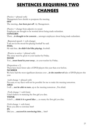 SENTENCES REQUIRING TWO
CHANGES
(Passive + phrasal verb)
Management have decide to postpone the meeting.
OFF
The meeting...has been put off ...by Management.
(Passive + change from adjective to noun)
Employees are thought to be worried about being made redundant.
CONCERN
There ...is thought to be concern ... amongst employees about being made redundant.
(Reported speech + verb change)
'I am not in the mood for playing football' he said.
FEEL
He said that...he didn’t feel like playing...football.
(Passive to active + phrasal verb)
The essay must be given to your teacher by Friday.
HAND
You ...must hand in your essay ...to your teacher by Friday.
(Preposition x 2)
There have been fewer sales of DVD players this year than ever before.
NUMBER
We have had the most significant decrease ever ...in the number of sales of DVD players this
year.
(verb change + phrasal verb)
I'm sorry to say that it will not be possible for me to make the meeting tomorrow.
ABLE
I will ... not be able to turn...up at the meeting tomorrow , I’m afraid.
(Verb change + verb form)
I don't believe in marrying the first girl you date.
THINK
I don't .....think it is a good idea ......to marry the first girl you date.
(Verb change + verb form)
Were you able to convince him?
IN
Did you ....succeed in convincing him..... him?
27
 