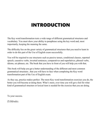 INTRODUCTION
The Key word transformation tests a wide range of different grammatical structures and
vocabulary. You must show your ability to paraphrase using the key word and, most
importantly, keeping the meaning the same.
The difficulty lies on the great variety of grammatical structures that you need to learn in
order to do this part of the Use of English exam successfully.
You will be required to use structures such as passive tenses, conditional clauses, reported
speech, causative verbs, inverted sentences, comparatives and superlatives, phrasal verbs,
idioms, set phrases, etc. The book that you have in front of you will help you with that.
This book will help you get a better understanding of the different and most common
grammatical structures , that you will have to face when completing the Key word
transformation part of the Use of English exam.
As they say, practice makes perfect. The more Key word transformation exercises you do, the
better you will become at doing them. What’s more, over time you will get a feel for what
kind of grammatical structure or lexical item is needed for the exercise that you are doing.
To your success.
D.Méndez
 