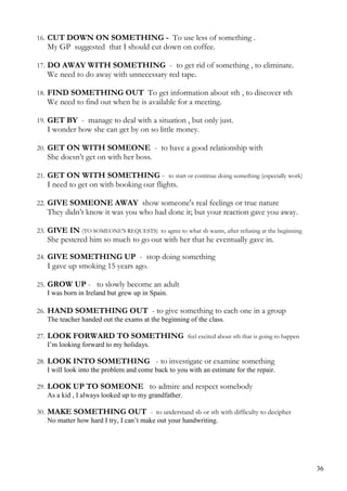 16. CUT DOWN ON SOMETHING - To use less of something .
My GP suggested that I should cut down on coffee.
17. DO AWAY WITH SOMETHING - to get rid of something , to eliminate.
We need to do away with unnecessary red tape.
18. FIND SOMETHING OUT To get information about sth , to discover sth
We need to find out when he is available for a meeting.
19. GET BY - manage to deal with a situation , but only just.
I wonder how she can get by on so little money.
20. GET ON WITH SOMEONE - to have a good relationship with
She doesn’t get on with her boss.
21. GET ON WITH SOMETHING - to start or continue doing something (especially work)
I need to get on with booking our flights.
22. GIVE SOMEONE AWAY show someone's real feelings or true nature
They didn’t know it was you who had done it; but your reaction gave you away.
23. GIVE IN (TO SOMEONE'S REQUESTS) to agree to what sb wants, after refusing at the beginning
She pestered him so much to go out with her that he eventually gave in.
24. GIVE SOMETHING UP - stop doing something
I gave up smoking 15 years ago.
25. GROW UP - to slowly become an adult
I was born in Ireland but grew up in Spain.
26. HAND SOMETHING OUT - to give something to each one in a group
The teacher handed out the exams at the beginning of the class.
27. LOOK FORWARD TO SOMETHING feel excited about sth that is going to happen
I’m looking forward to my holidays.
28. LOOK INTO SOMETHING - to investigate or examine something
I will look into the problem and come back to you with an estimate for the repair.
29. LOOK UP TO SOMEONE to admire and respect somebody
As a kid , I always looked up to my grandfather.
30. MAKE SOMETHING OUT - to understand sb or sth with difficulty to decipher
No matter how hard I try, I can’t make out your handwriting.
36
 