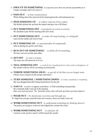 31. OWN UP TO SOMETHING to accept that you’ve done sth and take responsibility for it.
I made a mistake and I own up to it.
32. PASS OUT - to lose consciousness
While falling down the stairs he hit his head against the wall and passed out.
33. PICK SOMEONE UP - to collect someone from a place
My brother picked me up from the airport and gave me a lift home.
34. PUT SOMETHING OFF to postpone an event or activity
We decided to put off the meeting until next week.
35. PUT SOMETHING OUT - to make sth stop burning , to extinguish
I put out the candle and went to bed.
36. PUT SOMEONE UP – to accommodate sb temporarily
John is putting me up for a few days.
37. RUN OUT OF SOMETHING - to finish all of something.
We have run out of milk and coffee.
38. SET OFF - to start a journey
The train sets off tomorrow at 8 a.m.
39. TELL SOMEONE OFF - to scold sb for something they’ve done and you disapprove of.
My teacher told me off for not doing my homework.
40. THROW SOMETHING AWAY – to get rid of sth that you no longer want.
I threw away a bunch of old receipts and letters.
41. TURN SOMEONE / SOMETHING DOWN – to refuse somebody or something
She was disappointed after being turned down for the job
42. TURN UP – to arrive or appear somewhere / to find something unexpectedly
He eventually didn’t turn up at the meeting.
Have you seen my keys? No , but don't worry, they will turn up when you least expect it.
43. WEAR OUT – To deteriorate over time and through use.
It’s high time you got yourself some new trousers, those are really worn out.
44. WORK SOMETHING OUT to understand something by thinking about it
The police are trying to work out who helped him commit the crime.
45. WORK SOMETHING OUT - to calculate sth
I need to work out how much I will be taxed this month.
37
 