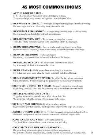 45 MOST COMMON IDIOMS
1. AT THE DROP OF A HAT –
to do sth without any hesitation; without stopping to think.
They were always ready to start an argumen , at the drop of a hat.
2. BE CAUGHT IN THE ACT - be caught doing something illegal or ethically wrong
He was caught in the act of stealing money from the safe.
3. BE CAUGHT RED-HANDED - be caught doing something illegal or ethically wrong
She was caught red-handed in bed with another man.
4. BE LARGER THAN LIFE - To be more exciting than normal
The CEO of the company seemed to be larger than life to the managers.
5. BE ON THE SAME PAGE – have a similar understanding of something.
Before we make a decision, I want to make sure everybody is on the same page.
6. BE OVER THE MOON – To be very happy
He was over the moon when he learned he had won the lottery
7. BE SECOND TO NONE – to be excellent or better than others.
My knowledge of this town is second to none.
8. BE UP IN ARMS – To be angry about something / at someone
My father was up in arms when he found out that I had dented his car.
9. BRING SOMEONE UP TO SPEED - To tell sb the fact about a situation.
Upon my return , I was brought up to speed about the lastest developments.
10.BRING STH / COME TO A HEAD – To reach a critical or crucial stage.
Everything came to a head and the company had to shut down three factories.
11.BUILD A PICTURE OF SB OR STH –
To gather information to understand what sth or sb is like
We are trying to build a picture of what needs to be done.
12.BY LEAPS AND BOUNDS – By a lot , to a large degree
Ever since he got that teacher , her English has improved by leaps and bounds.
16.COME TO TERMS WITH STH –To start to accept a situation and deal with it.
Sooner or later you will have to come to terms with the death of your wife.
14.COST AN ARM AND A LEG – to be very expensive
The Audi R8 is a beautiful car , but it costs an arm and a leg.
15.DO STH ON THE SPUR OF THE MOMENT –
Do something without stopping to think , without any planning
We got into a heated argument and, on the spur of the moment , I punched him. 38
 