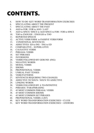 CONTENTS.
4. HOW TO DO KEY WORD TRANSFORMATION EXERCISES
6. SPECULATING ABOUT THE PRESENT
7. SPECULATING ABOUT THE PAST
8. AGO to FOR / FOR to AGO / LAST
9. AGO to SINCE/ SINCE to AGO SINCE to FOR / FOR to SINCE
10. TOO to ENOUGH / ENOUGH to TOO
11. REPORTED SPEECH
12. ACTIVE VERB FORM to PASSIVE VERB FORM
13. CONDITIONAL SENTENCES
14. ADJECTIVES ED to ING / ING to ED
15. COMPARATIVE – SUPERLATIVE
16. CAUSATIVE VERBS
17. PHRASAL VERBS
18. SET PHRASES
19. INVERSIONS
20. VERBS FOLLOWED BY GERUND (ING)
21. NEGATIVE WORDS
22. MODAL VERBS
23. IDIOMS
24. PREPOSITIONAL VERBS
25. UNREAL PAST TENSES
26. VERB PATTERNS
27. SENTENCES REQUIRING TWO CHANGES
28. ADJECTIVE TO NOUN / NOUN TO ADJECTIVE
29. LINKING WORDS
30. VERBS FOLLOWED BY A TO-INFINITIVE
31. PHRASES / PARAPHRASING
35. 45 MOST COMMON PHRASAL VERBS
38. 45 MOST COMMON IDIOMS
41. 45 MOST COMMON SET PHRASES
44. PREPOSITIONAL VERBS ( LIST)
49. KEY WORD TRANSFORMATION EXERCISES + CLUES
51. KEY WORD TRANSFORMATION EXERCISES + ANSWERS
 