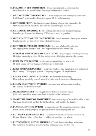 16.FOLLOW IN SB’S FOOTSTEPS- To do the same job as someone else.
He followed in his grandfather’s footsteps and became a doctor.
17.GET AROUND TO DOING STH – do sth that you’ve been wanting to do for a while…
I still haven’t got round to doing the report. I’ll do it this evening.
18.GET COLD FEET – To become afraid of doing sth you had planned to do
Mary wanted to ask Paul for a date but she eventually got cold feet.
19.GET DOWN TO DOING STH – to take action towards doing something
I need to get down to booking my FCE exam as soon as possible.
20.GET SOMETHING OFF ONE'S CHEST- to tell someone about your worries
I really have to get this off my chest . I don’t like you.
21.GET THE BETTER OF SOMEONE – feel overwhelmed by a feeling
His anger got the better of him , and he punched his boss in the face.
22.GIVE/PAY LIP SERVICE TO SOMETHING – Say or support something insincerely.
He is just paying lip service. He has no intention of helping you with the project.
23.KEEP AN EYE ON STH to take care of something , to watch sth
I'll keep an eye on your luggage while you go to the toilet.
24.KEEP SOMEONE POSTED – to inform sb about new develoments in a situation
Don’t worry , I’ll keep you posted. If anything happens I’ll let you know.
25.LEARN SOMETHING BY HEART- To memorize something.
I learned my speech by heart. I wanted to make sure I remembered everything.
26.LEARN SOMETHING BY ROTE – to memorize without understanding
She learned the formula by rote.
27.MAKE ENDS MEET – to struggle to pay for your everyday needs
John make very little money and finds it hard to make ends meet.
28.MAKE THE MOST OF SOMETHING –take advantage of something while it lasts.
We made the most of our last day in Barcelona , and went to the beach.
29.PLAY SOMETHING BY EAR- to improvise , to do something without a plan.
I didn’t have time to prepare the presentation so I had to play it by ear.
30.PUT ONE’S FINGER ON STH – To remember sth or to discover the reason of sth.
I know I had seen her before but I couldn’t put my finger on where.
31.PUT SOMEONE IN THE PICTURE – To tell sb the fact about a situation.
She put me in the picture about what had happened since my last visit
39
 