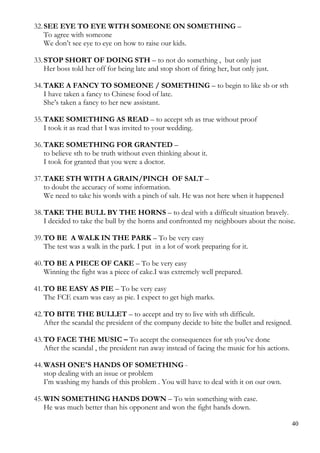 32.SEE EYE TO EYE WITH SOMEONE ON SOMETHING –
To agree with someone
We don’t see eye to eye on how to raise our kids.
33.STOP SHORT OF DOING STH – to not do something , but only just
Her boss told her off for being late and stop short of firing her, but only just.
34.TAKE A FANCY TO SOMEONE / SOMETHING – to begin to like sb or sth
I have taken a fancy to Chinese food of late.
She’s taken a fancy to her new assistant.
35.TAKE SOMETHING AS READ – to accept sth as true without proof
I took it as read that I was invited to your wedding.
36.TAKE SOMETHING FOR GRANTED –
to believe sth to be truth without even thinking about it.
I took for granted that you were a doctor.
37.TAKE STH WITH A GRAIN/PINCH OF SALT –
to doubt the accuracy of some information.
We need to take his words with a pinch of salt. He was not here when it happened
38.TAKE THE BULL BY THE HORNS – to deal with a difficult situation bravely.
I decided to take the bull by the horns and confronted my neighbours about the noise.
39.TO BE A WALK IN THE PARK – To be very easy
The test was a walk in the park. I put in a lot of work preparing for it.
40.TO BE A PIECE OF CAKE – To be very easy
Winning the fight was a piece of cake.I was extremely well prepared.
41.TO BE EASY AS PIE – To be very easy
The FCE exam was easy as pie. I expect to get high marks.
42.TO BITE THE BULLET – to accept and try to live with sth difficult.
After the scandal the president of the company decide to bite the bullet and resigned.
43.TO FACE THE MUSIC – To accept the consequences for sth you’ve done
After the scandal , the president run away instead of facing the music for his actions.
44.WASH ONE'S HANDS OF SOMETHING -
stop dealing with an issue or problem
I’m washing my hands of this problem . You will have to deal with it on our own.
45.WIN SOMETHING HANDS DOWN – To win something with ease.
He was much better than his opponent and won the fight hands down.
40
 