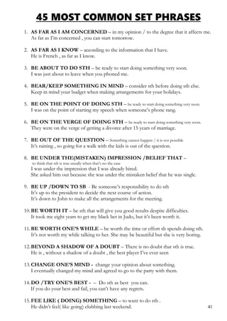 45 MOST COMMON SET PHRASES
1. AS FAR AS I AM CONCERNED – in my opinion / to the degree that it affects me.
As far as I’m concerned , you can start tomorrow.
2. AS FAR AS I KNOW – according to the information that I have.
He is French , as far as I know.
3. BE ABOUT TO DO STH – be ready to start doing something very soon.
I was just about to leave when you phoned me.
4. BEAR/KEEP SOMETHING IN MIND – consider sth before doing sth else.
Keep in mind your budget when making arrangements for your holidays.
5. BE ON THE POINT OF DOING STH – be ready to start doing something very soon.
I was on the point of starting my speech when someone’s phone rang.
6. BE ON THE VERGE OF DOING STH – be ready to start doing something very soon.
They were on the verge of getting a divorce after 15 years of marriage.
7. BE OUT OF THE QUESTION – Something cannot happen / it is not possible
It’s raining , so going for a walk with the kids is out of the question.
8. BE UNDER THE(MISTAKEN) IMPRESSION /BELIEF THAT –
to think that sth is true usually when that’s no the case
I was under the impression that I was already hired.
She asked him out because she was under the mistaken belief that he was single.
9. BE UP /DOWN TO SB - Be someone’s responsibility to do sth
It’s up to the president to decide the next course of action.
It’s down to John to make all the arrangements for the meeting.
10.BE WORTH IT – be sth that will give you good results despite difficulties.
It took me eight years to get my black bet in Judo, but it’s been worth it.
11.BE WORTH ONE’S WHILE – be worth the time or effort sb spends doing sth.
It’s not worth my while talking to her. She may be beautiful but she is very boring.
12.BEYOND A SHADOW OF A DOUBT – There is no doubt that sth is true.
He is , without a shadow of a doubt , the best player I’ve ever seen
13.CHANGE ONE’S MIND - change your opinion about something.
I eventually changed my mind and agreed to go to the party with them.
14.DO /TRY ONE’S BEST - – Do sth as best you can.
If you do your best and fail, you can’t have any regrets.
15.FEE LIKE ( DOING) SOMETHING – to want to do sth .
He didn’t feel( like going) clubbing last weekend. 41
 
