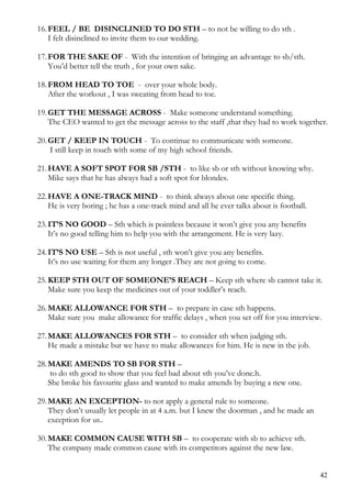 16.FEEL / BE DISINCLINED TO DO STH – to not be willing to do sth .
I felt disinclined to invite them to our wedding.
17.FOR THE SAKE OF - With the intention of bringing an advantage to sb/sth.
You’d better tell the truth , for your own sake.
18.FROM HEAD TO TOE - over your whole body.
After the workout , I was sweating from head to toe.
19.GET THE MESSAGE ACROSS - Make someone understand something.
The CEO wanted to get the message across to the staff ,that they had to work together.
20.GET / KEEP IN TOUCH - To continue to communicate with someone.
I still keep in touch with some of my high school friends.
21.HAVE A SOFT SPOT FOR SB /STH - to like sb or sth without knowing why.
Mike says that he has always had a soft spot for blondes.
22.HAVE A ONE-TRACK MIND - to think always about one specific thing.
He is very boring ; he has a one-track mind and all he ever talks about is football.
23.IT’S NO GOOD – Sth which is pointless because it won’t give you any benefits
It’s no good telling him to help you with the arrangement. He is very lazy.
24.IT’S NO USE – Sth is not useful , sth won’t give you any benefits.
It’s no use waiting for them any longer .They are not going to come.
25.KEEP STH OUT OF SOMEONE’S REACH – Keep sth where sb cannot take it.
Make sure you keep the medicines out of your toddler’s reach.
26.MAKE ALLOWANCE FOR STH – to prepare in case sth happens.
Make sure you make allowance for traffic delays , when you set off for you interview.
27.MAKE ALLOWANCES FOR STH – to consider sth when judging sth.
He made a mistake but we have to make allowances for him. He is new in the job.
28.MAKE AMENDS TO SB FOR STH –
to do sth good to show that you feel bad about sth you’ve done.h.
She broke his favourite glass and wanted to make amends by buying a new one.
29.MAKE AN EXCEPTION- to not apply a general rule to someone.
They don’t usually let people in at 4 a.m. but I knew the doorman , and he made an
exception for us..
30.MAKE COMMON CAUSE WITH SB – to cooperate with sb to achieve sth.
The company made common cause with its competitors against the new law.
42
 