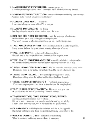 31.MAKE HEADWAY IN/WITH STH– to make progress.
I’ve been practising a lot and I feel I’ve made a lot of headway with my Spanish.
32.MAKE ONESELF UNDERSTOOD– to succeed in communicating your message.
Can you make yourself understood in Chinese?
33.MAKE UP ONE’S MIND – to decide
I haven’t made up my mind which PC to buy yet.
34.MAKE UP TO SOMEONE – to decide
It’s disgusting the way she always makes up to the boss
35.OUT FOR STH / OUT TO DO STH – with the intention of doing sth.
Be careful this girl is only out to get advantage of you.
You won’t succeed as a businessman if you are only out for the money.
36.TAKE ADVANTAGE OF STH - to be too friendly to sb in order to get sth..
Many people feel that the government is taking advantage of them..
37.TAKE PART IN STH – to be involved in something.
He took part in the competition and , to everybody’s surprise, won.
38.TAKE SOMETHING INTO ACCOUNT – consider sth before doing sth else.
We need to take the price into account before deciding on which car to buy.
39.THERE IS NO POINT IN DOING STH – Sth is not useful , sth won’t give you any benefits.
There is no point in my calling her at her office. She out on a business trip.
40.THERE IS NO TELLING – You cannot possibly guess or know.
There is no telling when she will arrive.Her flight has been delayed.
41.THERE IS NO SUBSTITUTE FOR – Nothing is as good as…
If you want to pass your exam, there is no substitute for studying hard.
42.TO THE BEST OF ONE’S ABILITY– Do sth as best you can.
If you work to the best of your ability , you will succeed.
43.TO (THE BEST OF) ONE’S KWNOWLEDGE/ BELIEF–
according to the information that you have.
His latest novel comes out next month , to the best of my knowledge.
I don’t know him very well , but to my belief he is a good person.
44.UP AND DOWN – moving in one direction and the in the opposite.
He started walking up and down the corridor , thinking about what to do.
45.WHEN IT COMES TO STH- in relation to something.
When it comes to picking up women, Peter is an expert. 43
 