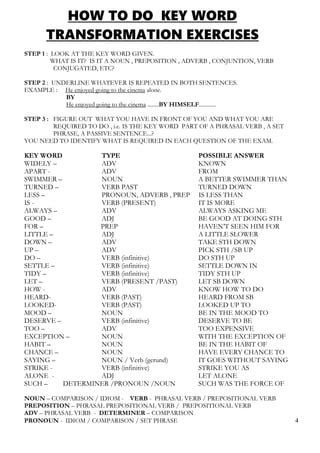 HOW TO DO KEY WORD
TRANSFORMATION EXERCISES
STEP 1 : LOOK AT THE KEY WORD GIVEN.
WHAT IS IT? IS IT A NOUN , PREPOSITION , ADVERB , CONJUNTION, VERB
CONJUGATED, ETC?
STEP 2 : UNDERLINE WHATEVER IS REPEATED IN BOTH SENTENCES.
EXAMPLE : He enjoyed going to the cinema alone.
BY
He enjoyed going to the cinema ........BY HIMSELF............
STEP 3 : FIGURE OUT WHAT YOU HAVE IN FRONT OF YOU AND WHAT YOU ARE
REQUIRED TO DO , i.e. IS THE KEY WORD PART OF A PHRASAL VERB , A SET
PHRASE, A PASSIVE SENTENCE...?
YOU NEED TO IDENTIFY WHAT IS REQUIRED IN EACH QUESTION OF THE EXAM.
KEY WORD TYPE POSSIBLE ANSWER
WIDELY – ADV KNOWN
APART - ADV FROM
SWIMMER – NOUN A BETTER SWIMMER THAN
TURNED – VERB PAST TURNED DOWN
LESS – PRONOUN, ADVERB , PREP IS LESS THAN
IS - VERB (PRESENT) IT IS MORE
ALWAYS – ADV ALWAYS ASKING ME
GOOD – ADJ BE GOOD AT DOING STH
FOR – PREP HAVEN’T SEEN HIM FOR
LITTLE – ADJ A LITTLE SLOWER
DOWN – ADV TAKE STH DOWN
UP – ADV PICK STH /SB UP
DO – VERB (infinitive) DO STH UP
SETTLE – VERB (infinitive) SETTLE DOWN IN
TIDY – VERB (infinitive) TIDY STH UP
LET – VERB (PRESENT /PAST) LET SB DOWN
HOW - ADV KNOW HOW TO DO
HEARD- VERB (PAST) HEARD FROM SB
LOOKED- VERB (PAST) LOOKED UP TO
MOOD – NOUN BE IN THE MOOD TO
DESERVE – VERB (infinitive) DESERVE TO BE
TOO – ADV TOO EXPENSIVE
EXCEPTION – NOUN WITH THE EXCEPTION OF
HABIT – NOUN BE IN THE HABIT OF
CHANCE – NOUN HAVE EVERY CHANCE TO
SAYING – NOUN / Verb (gerund) IT GOES WITHOUT SAYING
STRIKE - VERB (infinitive) STRIKE YOU AS
ALONE - ADJ LET ALONE
SUCH – DETERMINER /PRONOUN /NOUN SUCH WAS THE FORCE OF
NOUN – COMPARISON / IDIOM - VERB - PHRASAL VERB / PREPOSITIONAL VERB
PREPOSITION – PHRASAL PREPOSITIONAL VERB / PREPOSITIONAL VERB
ADV – PHRASAL VERB - DETERMINER – COMPARISON
PRONOUN - IDIOM / COMPARISON / SET PHRASE 4
 
