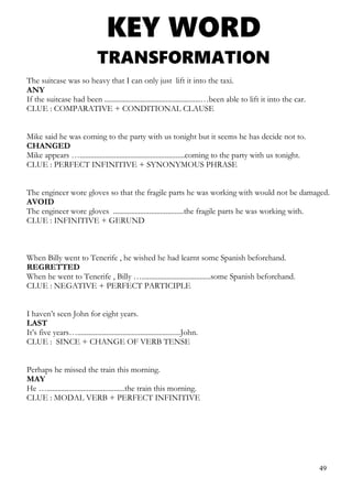 KEY WORD
TRANSFORMATION
The suitcase was so heavy that I can only just lift it into the taxi.
ANY
If the suitcase had been .....................................................…been able to lift it into the car.
CLUE : COMPARATIVE + CONDITIONAL CLAUSE
Mike said he was coming to the party with us tonight but it seems he has decide not to.
CHANGED
Mike appears …..........................................................coming to the party with us tonight.
CLUE : PERFECT INFINITIVE + SYNONYMOUS PHRASE
The engineer wore gloves so that the fragile parts he was working with would not be damaged.
AVOID
The engineer wore gloves .......................................the fragile parts he was working with.
CLUE : INFINITIVE + GERUND
When Billy went to Tenerife , he wished he had learnt some Spanish beforehand.
REGRETTED
When he went to Tenerife , Billy …......................................some Spanish beforehand.
CLUE : NEGATIVE + PERFECT PARTICIPLE
I haven’t seen John for eight years.
LAST
It’s five years….........................................................John.
CLUE : SINCE + CHANGE OF VERB TENSE
Perhaps he missed the train this morning.
MAY
He …...........................................the train this morning.
CLUE : MODAL VERB + PERFECT INFINITIVE
49
 