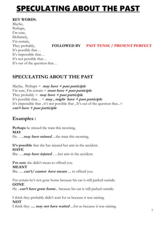 SPECULATING ABOUT THE PAST
KEY WORDS:
Maybe,
Perhaps,
I’m sure,
Definitely,
I’m certain,
They probably, FOLLOWED BY PAST TENSE / PRESENT PERFECT
It’s possible that…
It’s impossible that…
It’s not possible that…
It’s out of the question that…
SPECULATING ABOUT THE PAST
Maybe, Perhaps = may have + past participle
I’m sure, I’m certain = must have + past participle
They probably = may have + past participle
It’s possible that… = may , might have + past participle
It’s impossible that , it’s not possible that , It’s out of the question that...=
can’t have + past participle
Examples :
Perhaps he missed the train this morning.
MAY
He …..may have missed ....the train this morning.
It’s possible that she has injured her arm in the accident.
HAVE
She ….may have injured …..her arm in the accident.
I’m sure she didn’t mean to offend you.
MEANT
She ......can’t/ cannot have meant .... to offend you.
I’m certain he’s not gone home because his car is still parked outside.
GONE
He ..can’t have gone home... because his car is still parked outside.
I think they probably didn’t wait for us because it was raining.
NOT
I think they .... may not have waited ....for us because it was raining.
7
 