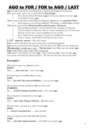 AGO to FOR / FOR to AGO / LAST
Ago is used to talk about something that is finished and happened in the past.
(Past up to now) Ago is use is used with the Past Simple.
 We arrived in Paris 20 minutes ago / I moved to Rome five years ago.
 I was born 45 years ago.
For is used to talk about something that happens/happened over a period of time.
 How long are you staying in Madrid? I'm staying in Madrid for a month.
For can be used with the Present perfect, present, past , future,etc.
 Present Perfect Simple : I have worked in this company for 20 years.
 Present Perfect Continuous : We’ve ve been waiting for you for one hour.
 Present : Every year , I go on holidays for one month.
 Past : When I was a teenager, I stayed in La Habana for ten days.
 Future : Today , I will train in the Gym for two hours.
LAST adjective, adverb : The most recent
Last is used to talk about the most recent time something happened.
Last can be used with the Past Simple : The last time I saw Mike was one month ago.
The last time + simple past + ago : The last time I saw Mike was one month ago.
Last + verb +DO + ago / verb + DO + last + ago
I last went to the cinema one week ago / They visited me last, three months ago.
Last can be used with the present perfect : The last few days have been really hard.
Examples :
They haven’t gone out for three years.
WENT
They .........last went out..... three years ago.
She hasn't gone on holidays for six years.
LAST
The..... last time she went on holidays..... was six years ago.
He has been running marathons for over five years.
STARTED
He....... started running marathons over ......five years ago.
They relocated to Ireland three years ago.
HAVE
They .....have been living in Ireland..... for three years.
The last time I saw Jack was three months ago.
SEEN
I ......haven't seen Jack for......... three months.
I have not played tennis with Mike for months.
TIME
The ......last time I played tennis ......with Mike was months ago.
8
 