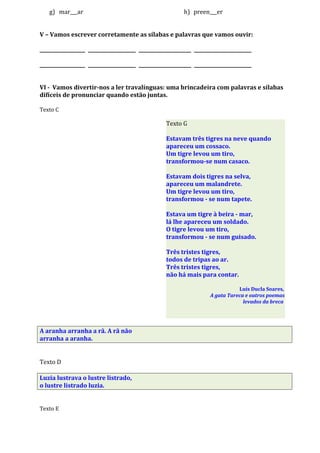 g) mar___ar h) preen___er
V – Vamos escrever corretamente as sílabas e palavras que vamos ouvir:
___________________ ____________________ ______________________ ________________________
___________________ ____________________ ______________________ ________________________
VI - Vamos divertir-nos a ler travalínguas: uma brincadeira com palavras e sílabas
difíceis de pronunciar quando estão juntas.
Texto C
A aranha arranha a rã. A rã não
arranha a aranha.
Texto D
Luzia lustrava o lustre listrado,
o lustre listrado luzia.
Texto E
Texto G
Estavam três tigres na neve quando
apareceu um cossaco.
Um tigre levou um tiro,
transformou-se num casaco.
Estavam dois tigres na selva,
apareceu um malandrete.
Um tigre levou um tiro,
transformou - se num tapete.
Estava um tigre à beira - mar,
lá lhe apareceu um soldado.
O tigre levou um tiro,
transformou - se num guisado.
Três tristes tigres,
todos de tripas ao ar.
Três tristes tigres,
não há mais para contar.
Luís Ducla Soares,
A gata Tareca e outros poemas
levados da breca
 