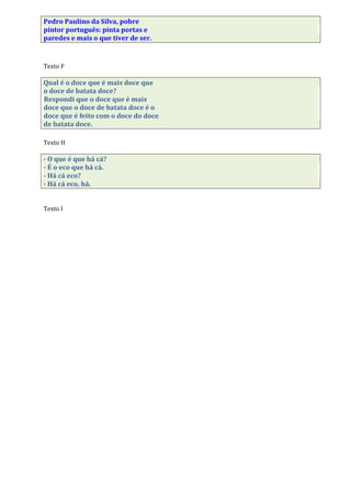 Pedro Paulino da Silva, pobre
pintor português: pinta portas e
paredes e mais o que tiver de ser.
Texto F
Qual é o doce que é mais doce que
o doce de batata doce?
Respondi que o doce que é mais
doce que o doce de batata doce é o
doce que é feito com o doce do doce
de batata doce.
Texto H
- O que é que há cá?
- É o eco que há cá.
- Há cá eco?
- Há cá eco, há.
Texto I
 