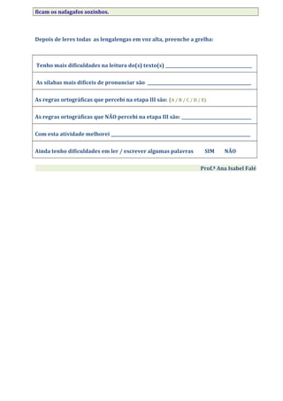 ficam os nafagafos sozinhos.
Depois de leres todas as lengalengas em voz alta, preenche a grelha:
Tenho mais dificuldades na leitura do(s) texto(s) _________________________________________
As sílabas mais difíceis de pronunciar são _________________________________________________
As regras ortográficas que percebi na etapa III são: (A / B / C / D / E)
As regras ortográficas que NÃO percebi na etapa III são: _________________________________
Com esta atividade melhorei __________________________________________________________________
Ainda tenho dificuldades em ler / escrever algumas palavras SIM NÃO
Prof.ª Ana Isabel Falé
 