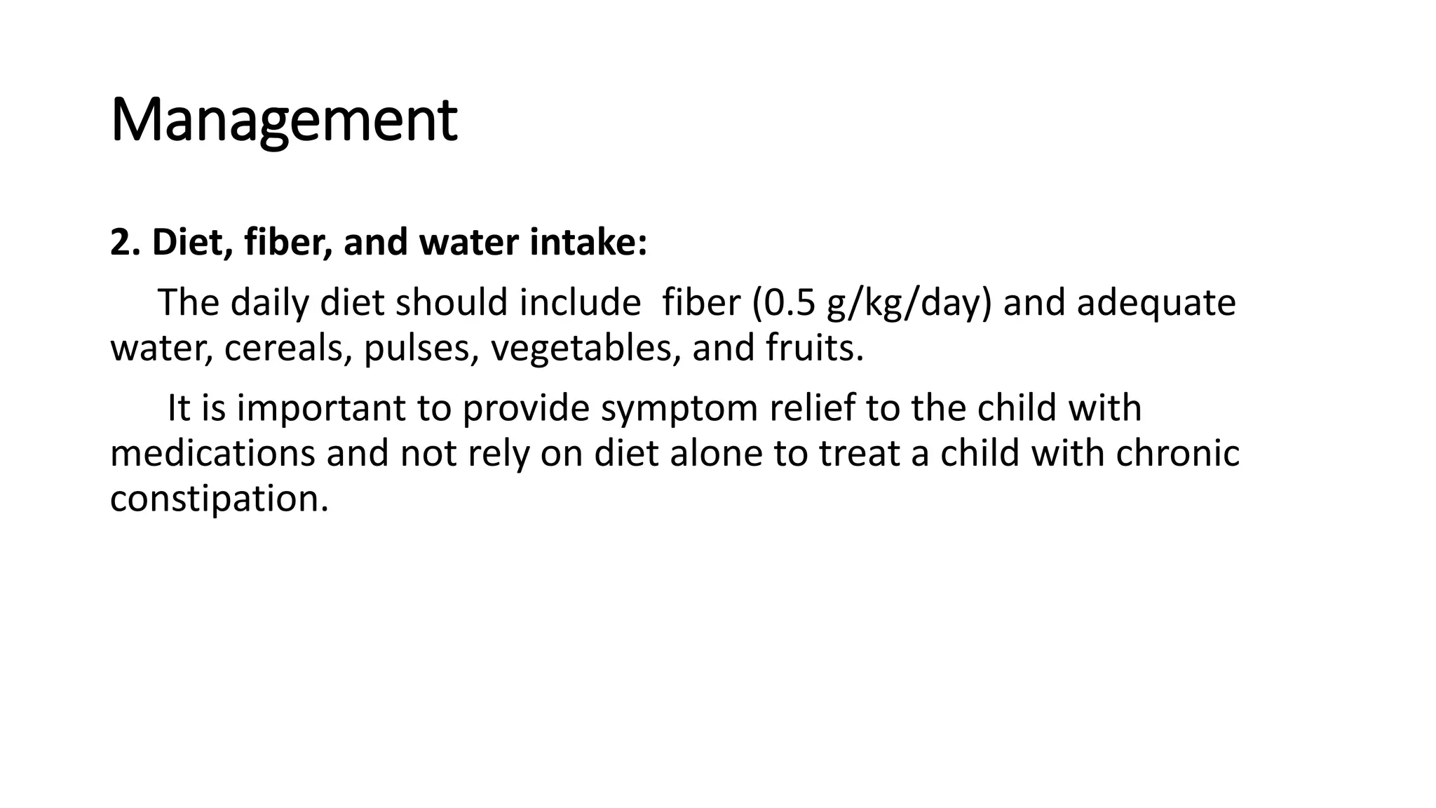 Management
2. Diet, fiber, and water intake:
The daily diet should include fiber (0.5 g/kg/day) and adequate
water, cereals, pulses, vegetables, and fruits.
It is important to provide symptom relief to the child with
medications and not rely on diet alone to treat a child with chronic
constipation.
 