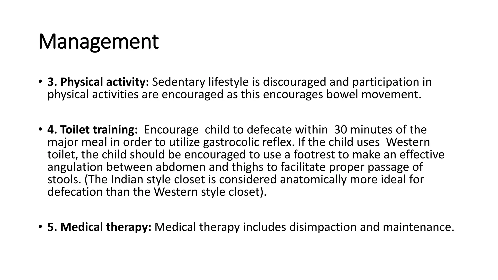 Management
• 3. Physical activity: Sedentary lifestyle is discouraged and participation in
physical activities are encouraged as this encourages bowel movement.
• 4. Toilet training: Encourage child to defecate within 30 minutes of the
major meal in order to utilize gastrocolic reflex. If the child uses Western
toilet, the child should be encouraged to use a footrest to make an effective
angulation between abdomen and thighs to facilitate proper passage of
stools. (The Indian style closet is considered anatomically more ideal for
defecation than the Western style closet).
• 5. Medical therapy: Medical therapy includes disimpaction and maintenance.
 