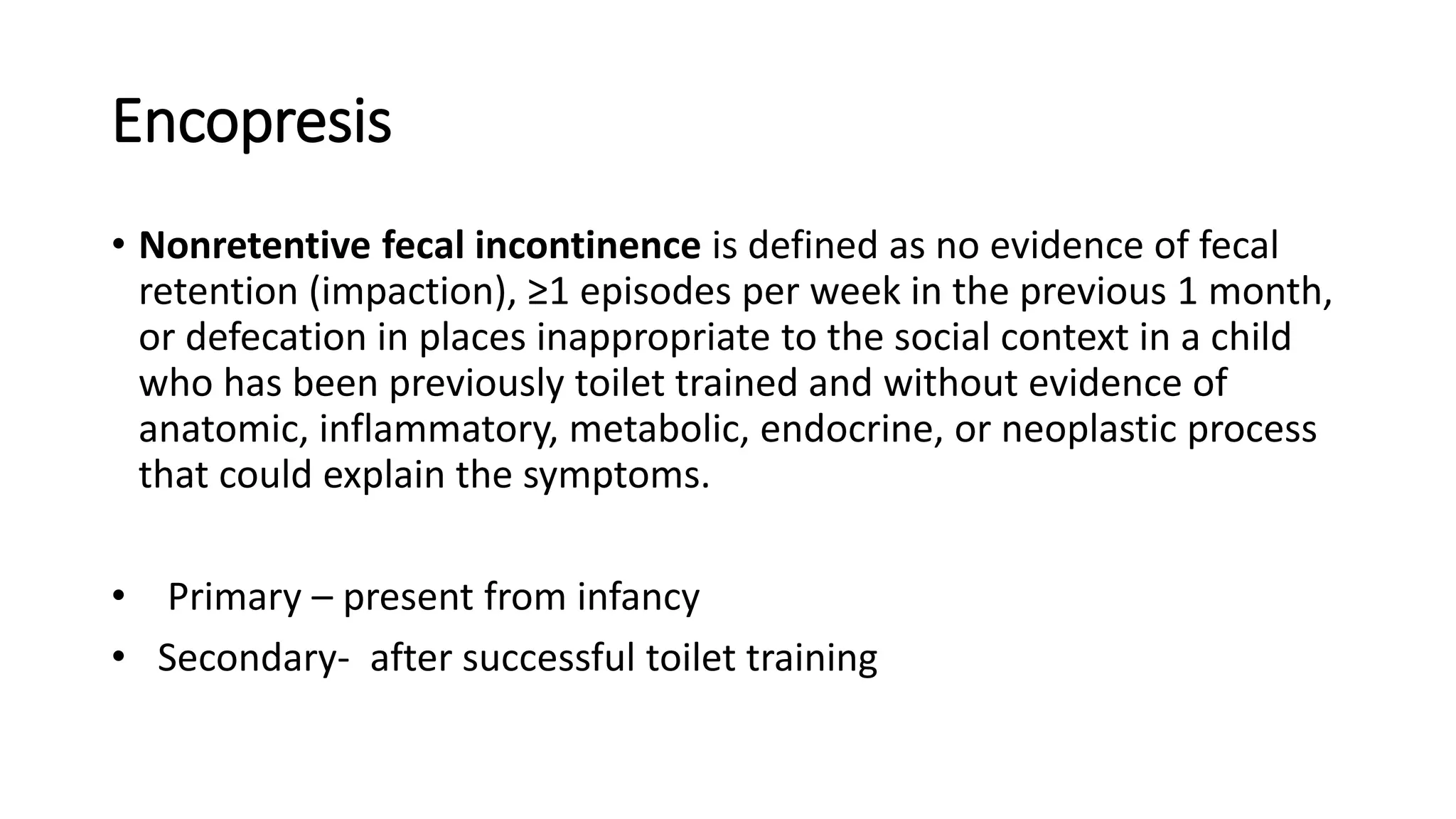 Encopresis
• Nonretentive fecal incontinence is defined as no evidence of fecal
retention (impaction), ≥1 episodes per week in the previous 1 month,
or defecation in places inappropriate to the social context in a child
who has been previously toilet trained and without evidence of
anatomic, inflammatory, metabolic, endocrine, or neoplastic process
that could explain the symptoms.
• Primary – present from infancy
• Secondary- after successful toilet training
 