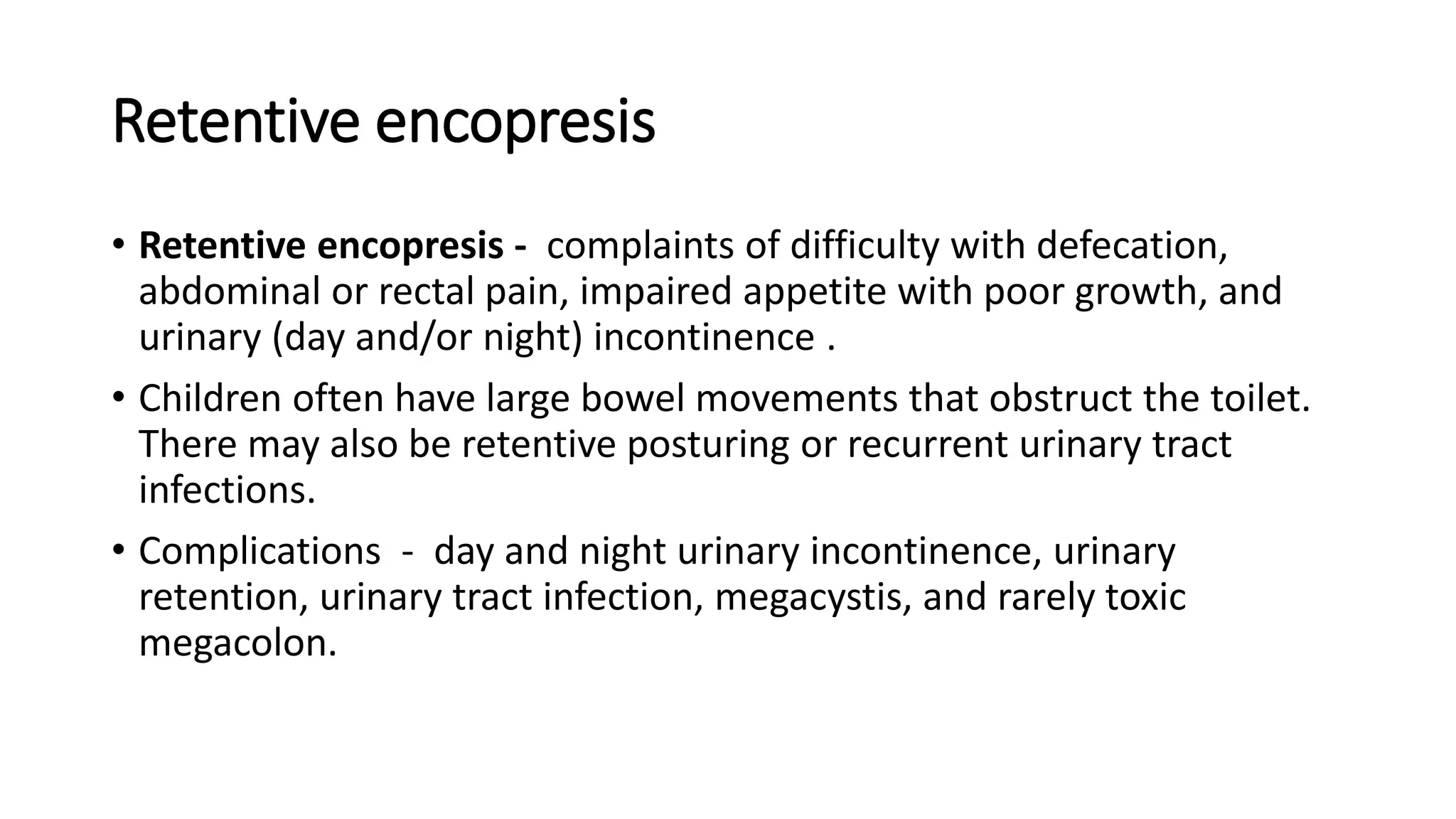Retentive encopresis
• Retentive encopresis - complaints of difficulty with defecation,
abdominal or rectal pain, impaired appetite with poor growth, and
urinary (day and/or night) incontinence .
• Children often have large bowel movements that obstruct the toilet.
There may also be retentive posturing or recurrent urinary tract
infections.
• Complications - day and night urinary incontinence, urinary
retention, urinary tract infection, megacystis, and rarely toxic
megacolon.
 