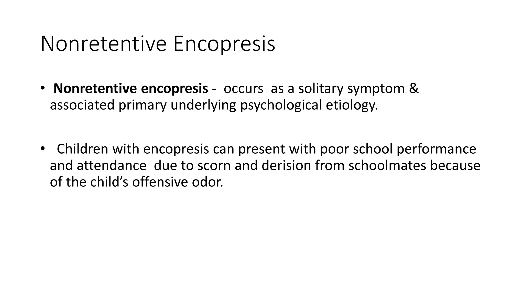 Nonretentive Encopresis
• Nonretentive encopresis - occurs as a solitary symptom &
associated primary underlying psychological etiology.
• Children with encopresis can present with poor school performance
and attendance due to scorn and derision from schoolmates because
of the child’s offensive odor.
 