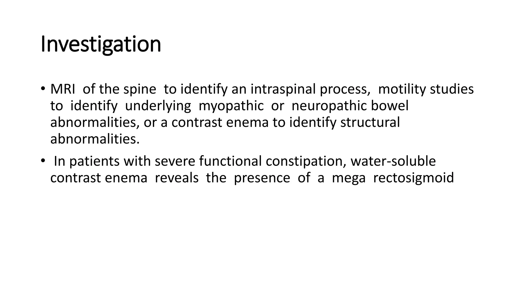 Investigation
• MRI of the spine to identify an intraspinal process, motility studies
to identify underlying myopathic or neuropathic bowel
abnormalities, or a contrast enema to identify structural
abnormalities.
• In patients with severe functional constipation, water-soluble
contrast enema reveals the presence of a mega rectosigmoid
 