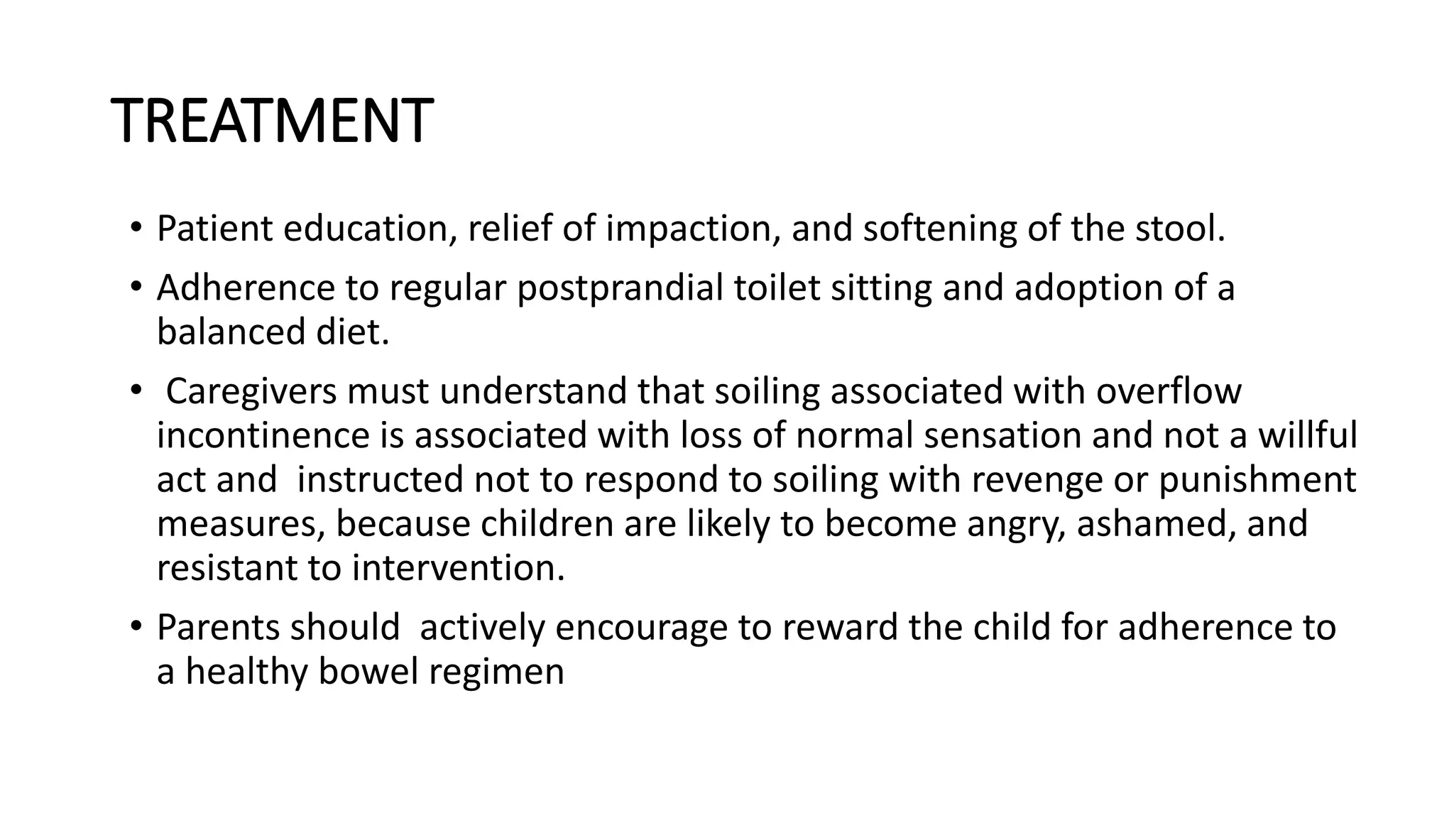 TREATMENT
• Patient education, relief of impaction, and softening of the stool.
• Adherence to regular postprandial toilet sitting and adoption of a
balanced diet.
• Caregivers must understand that soiling associated with overflow
incontinence is associated with loss of normal sensation and not a willful
act and instructed not to respond to soiling with revenge or punishment
measures, because children are likely to become angry, ashamed, and
resistant to intervention.
• Parents should actively encourage to reward the child for adherence to
a healthy bowel regimen
 