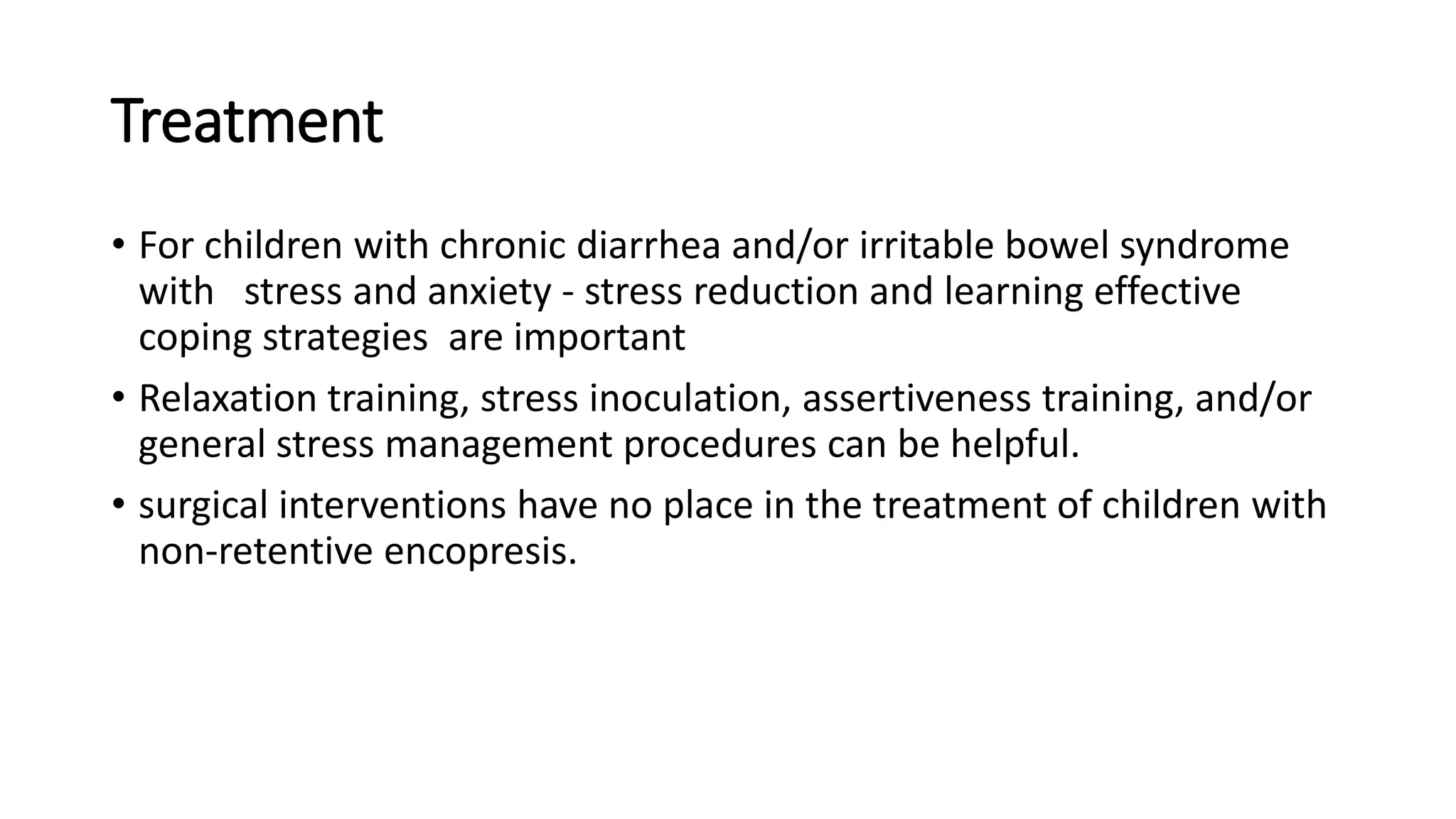 Treatment
• For children with chronic diarrhea and/or irritable bowel syndrome
with stress and anxiety - stress reduction and learning effective
coping strategies are important
• Relaxation training, stress inoculation, assertiveness training, and/or
general stress management procedures can be helpful.
• surgical interventions have no place in the treatment of children with
non-retentive encopresis.
 