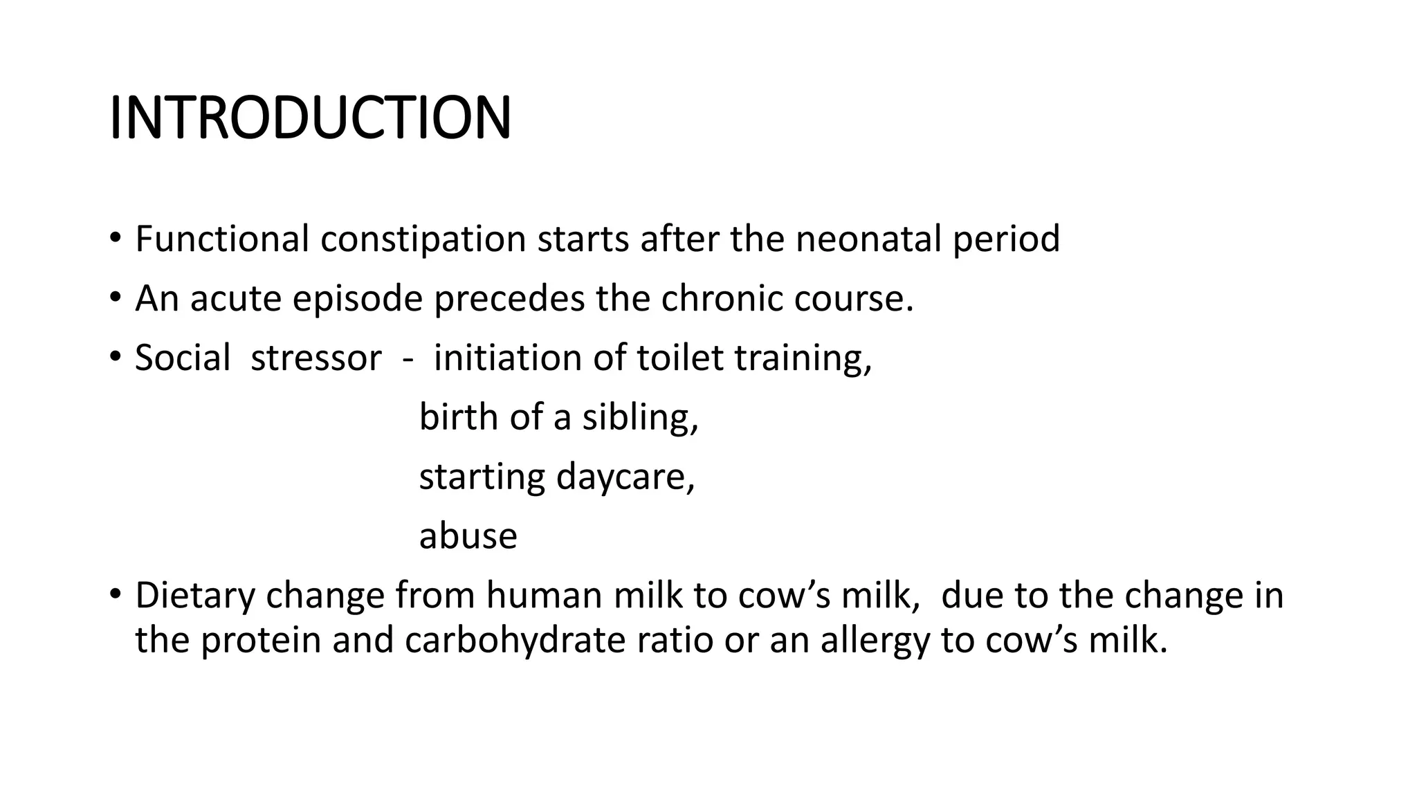 INTRODUCTION
• Functional constipation starts after the neonatal period
• An acute episode precedes the chronic course.
• Social stressor - initiation of toilet training,
birth of a sibling,
starting daycare,
abuse
• Dietary change from human milk to cow’s milk, due to the change in
the protein and carbohydrate ratio or an allergy to cow’s milk.
 
