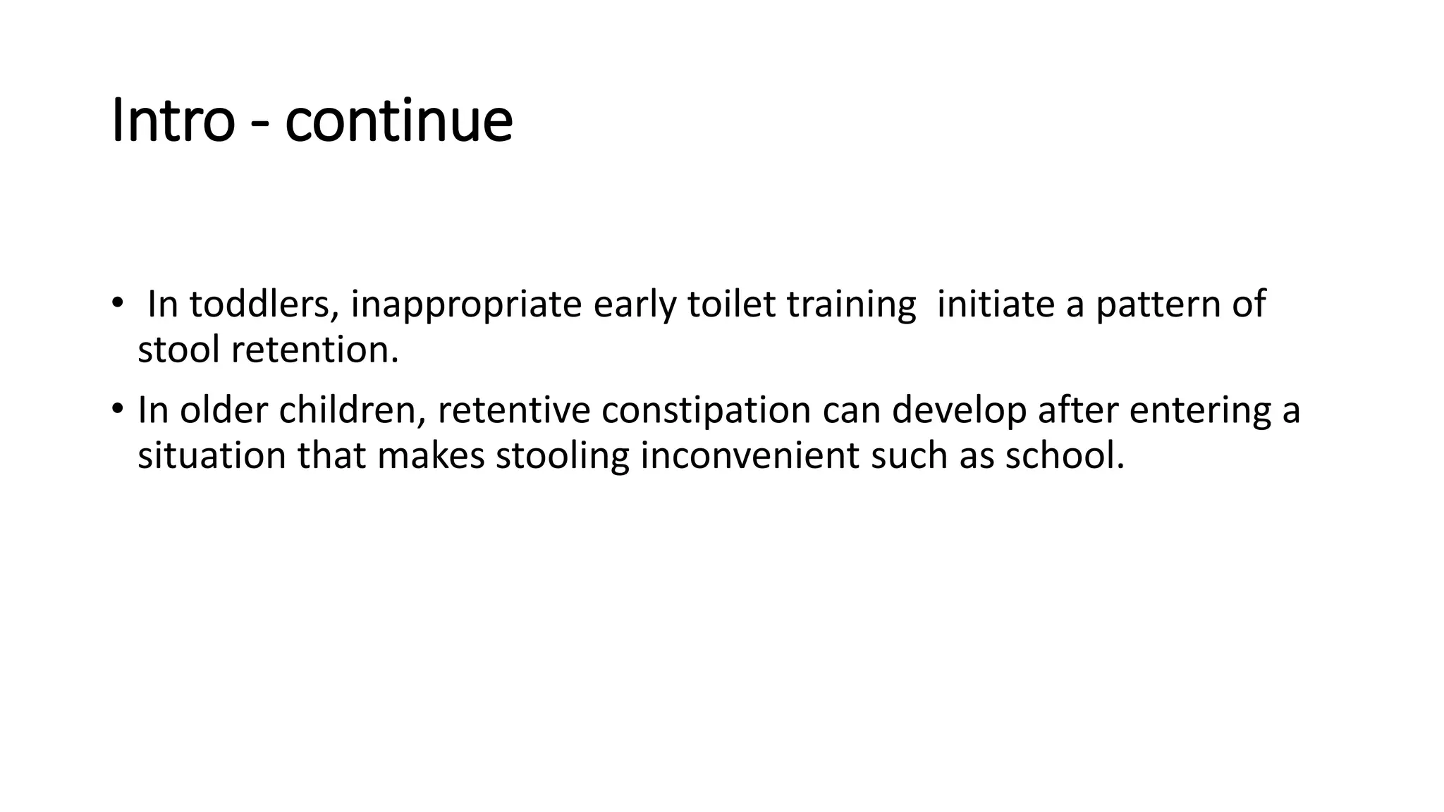 Intro - continue
• In toddlers, inappropriate early toilet training initiate a pattern of
stool retention.
• In older children, retentive constipation can develop after entering a
situation that makes stooling inconvenient such as school.
 