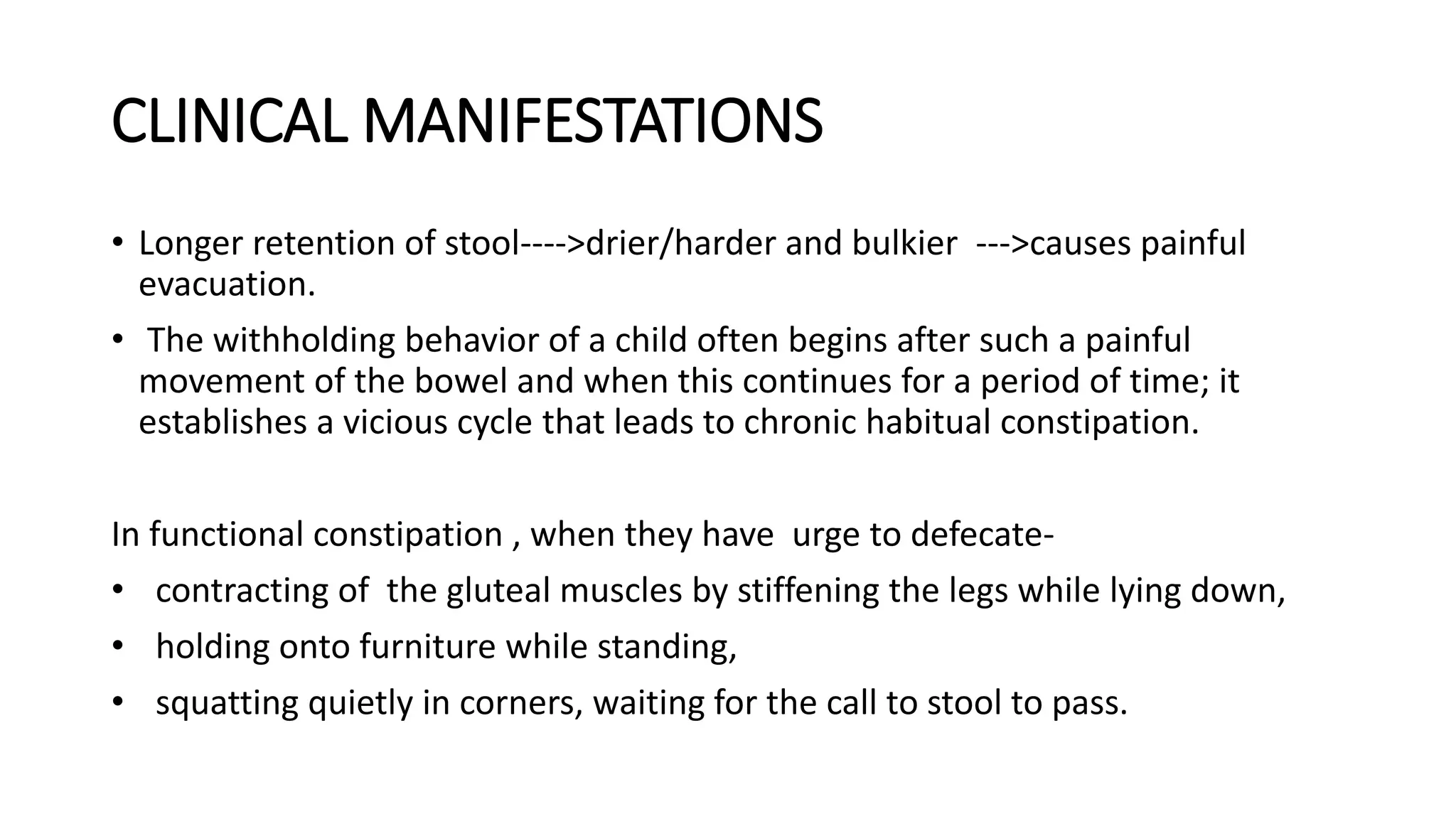 CLINICAL MANIFESTATIONS
• Longer retention of stool---->drier/harder and bulkier --->causes painful
evacuation.
• The withholding behavior of a child often begins after such a painful
movement of the bowel and when this continues for a period of time; it
establishes a vicious cycle that leads to chronic habitual constipation.
In functional constipation , when they have urge to defecate-
• contracting of the gluteal muscles by stiffening the legs while lying down,
• holding onto furniture while standing,
• squatting quietly in corners, waiting for the call to stool to pass.
 