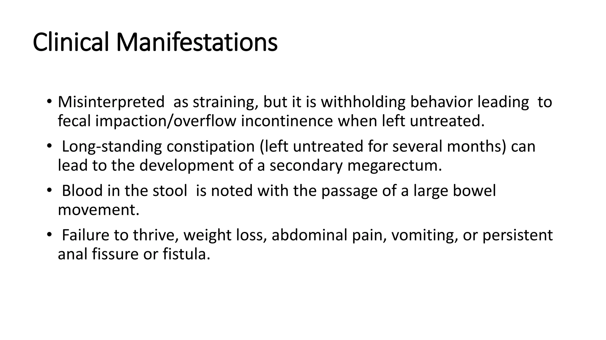 Clinical Manifestations
• Misinterpreted as straining, but it is withholding behavior leading to
fecal impaction/overflow incontinence when left untreated.
• Long-standing constipation (left untreated for several months) can
lead to the development of a secondary megarectum.
• Blood in the stool is noted with the passage of a large bowel
movement.
• Failure to thrive, weight loss, abdominal pain, vomiting, or persistent
anal fissure or fistula.
 