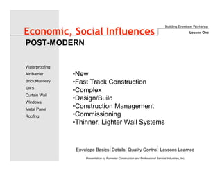 Envelope Basics Details Quality Control Lessons Learned
Waterproofing
Air Barrier
Brick Masonry
EIFS
Curtain Wall
Windows
Metal Panel
Roofing
Presentation by Forrester Construction and Professional Service Industries, Inc.
Economic, Social Influences
•New
•Fast Track Construction
•Complex
•Design/Build
•Construction Management
•Commissioning
•Thinner, Lighter Wall Systems
POST-MODERN
Building Envelope Workshop
Lesson One
 