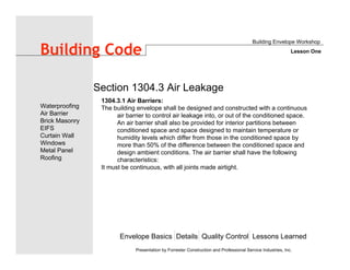 Envelope Basics Details Quality Control Lessons Learned
Waterproofing
Air Barrier
Brick Masonry
EIFS
Curtain Wall
Windows
Metal Panel
Roofing
Presentation by Forrester Construction and Professional Service Industries, Inc.
Building Code
1304.3.1 Air Barriers:
The building envelope shall be designed and constructed with a continuous
air barrier to control air leakage into, or out of the conditioned space.
An air barrier shall also be provided for interior partitions between
conditioned space and space designed to maintain temperature or
humidity levels which differ from those in the conditioned space by
more than 50% of the difference between the conditioned space and
design ambient conditions. The air barrier shall have the following
characteristics:
It must be continuous, with all joints made airtight.
Section 1304.3 Air Leakage
Building Envelope Workshop
Lesson One
 