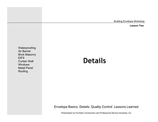 Details
Envelope Basics Details Quality Control Lessons Learned
Waterproofing
Air Barrier
Brick Masonry
EIFS
Curtain Wall
Windows
Metal Panel
Roofing
Presentation by Forrester Construction and Professional Service Industries, Inc.
Building Envelope Workshop
Lesson Two
 