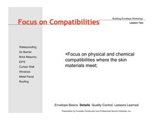 Envelope Basics Details Quality Control Lessons Learned
Waterproofing
Air Barrier
Brick Masonry
EIFS
Curtain Wall
Windows
Metal Panel
Roofing
Presentation by Forrester Construction and Professional Service Industries, Inc.
Focus on Compatibilities
•Focus on physical and chemical
compatibilities where the skin
materials meet;
Building Envelope Workshop
Lesson Two
 