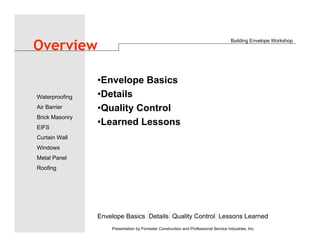 •Envelope Basics
•Details
•Quality Control
•Learned Lessons
Building Envelope Workshop
Envelope Basics Details Quality Control Lessons Learned
Waterproofing
Air Barrier
Brick Masonry
EIFS
Curtain Wall
Windows
Metal Panel
Roofing
Presentation by Forrester Construction and Professional Service Industries, Inc.
Overview
 